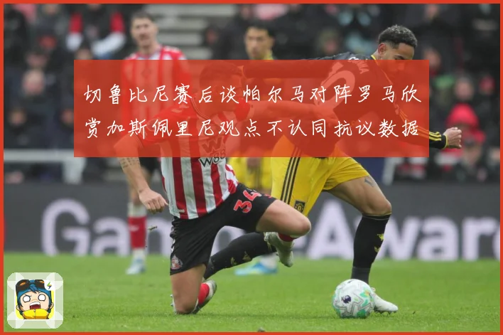 切鲁比尼赛后谈帕尔马对阵罗马欣赏加斯佩里尼观点不认同抗议数据研判：最新赛事动态与深度分析