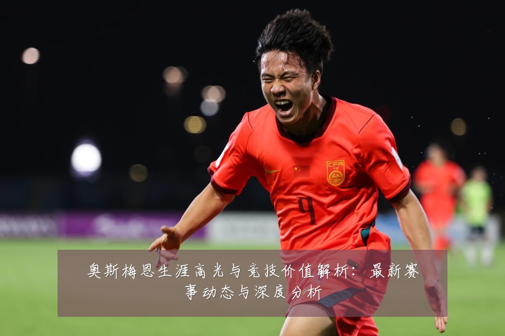 奥斯梅恩生涯高光与竞技价值解析：最新赛事动态与深度分析